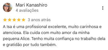 Avaliação de Mari Kanashiro no Google, 5 estrelas: “A Isa é uma profissional excelente, muito carinhosa e atenciosa. Ela cuida com muito amor da minha pequena Alice. Tenho muita confiança no trabalho dela e gratidão por tudo também.”
