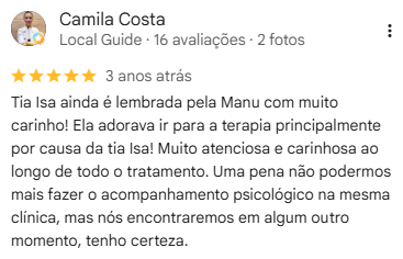 Avaliação de Camila Costa no Google, 5 estrelas: “Tia Isa ainda é lembrada pela Manu com muito carinho! Ela adora ir para a terapia principalmente por causa da tia Isa! Muito atenciosa e carinhosa ao longo de todo o tratamento. Uma pena não podermos mais fazer o acompanhamento psicológico na mesma clínica, mas nós encontraremos em algum outro momento, tenho certeza.”